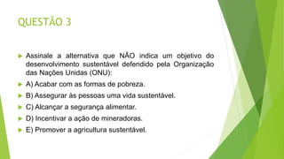 QUESTÃO 3
 Assinale a alternativa que NÃO indica um objetivo do
desenvolvimento sustentável defendido pela Organização
das Nações Unidas (ONU):
 A) Acabar com as formas de pobreza.
 B) Assegurar às pessoas uma vida sustentável.
 C) Alcançar a segurança alimentar.
 D) Incentivar a ação de mineradoras.
 E) Promover a agricultura sustentável.
 