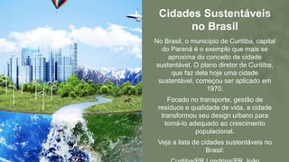 Cidades Sustentáveis
no Brasil
No Brasil, o município de Curitiba, capital
do Paraná é o exemplo que mais se
aproxima do conceito de cidade
sustentável. O plano diretor de Curitiba,
que faz dela hoje uma cidade
sustentável, começou ser aplicado em
1970.
Focado no transporte, gestão de
resíduos e qualidade de vida, a cidade
transformou seu design urbano para
torná-lo adequado ao crescimento
populacional.
Veja a lista de cidades sustentáveis no
Brasil:
 