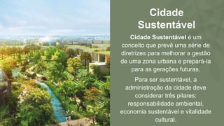 Cidade
Sustentável
Cidade Sustentável é um
conceito que prevê uma série de
diretrizes para melhorar a gestão
de uma zona urbana e prepará-la
para as gerações futuras.
Para ser sustentável, a
administração da cidade deve
considerar três pilares:
responsabilidade ambiental,
economia sustentável e vitalidade
cultural.
 