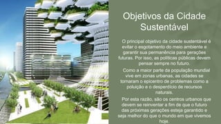 Objetivos da Cidade
Sustentável
• O principal objetivo da cidade sustentável é
evitar o esgotamento do meio ambiente e
garantir sua permanência para gerações
futuras. Por isso, as políticas públicas devem
pensar sempre no futuro.
• Como a maior parte da população mundial
vive em zonas urbanas, as cidades se
tornaram o epicentro de problemas como a
poluição e o desperdício de recursos
naturais.
• Por esta razão, são os centros urbanos que
devem se reinventar a fim de que o futuro
das próximas gerações esteja garantido e
seja melhor do que o mundo em que vivemos
hoje.
 