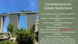 Características da
Cidade Sustentável
Uma cidade para ser considerada sustentável
deve:
Destinar corretamente e reaproveitar resíduos
sólidos;
Oferecer água de qualidade sem esgotar
mananciais;
Reaproveitar a água da chuva;
Criar e utilizar de fontes de energia renováveis;
Ofertar transporte alternativo e de qualidade para
a população;
Garantir opções de cultura e lazer.
Hoje, segundo pesquisadores, economistas e
gestores, não há nenhuma cidade no mundo que
seja totalmente sustentável. No entanto, vejamos
 