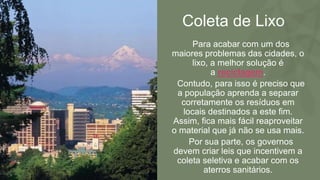 Coleta de Lixo
• Para acabar com um dos
maiores problemas das cidades, o
lixo, a melhor solução é
a reciclagem.
• Contudo, para isso é preciso que
a população aprenda a separar
corretamente os resíduos em
locais destinados a este fim.
Assim, fica mais fácil reaproveitar
o material que já não se usa mais.
• Por sua parte, os governos
devem criar leis que incentivem a
coleta seletiva e acabar com os
aterros sanitários.
 