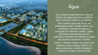 Água
Uma cidade sustentável aproveita ao
máximo as águas pluviais e a destina
para a limpeza urbana e a indústria.
Para captar a água da chuva, as
edificações podem instalar calhas que
viabilizem a recolha da água e a
instituição de “telhados verdes”. Estes
são jardins planejados que são
cultivados nos tetos dos edifícios e casas
que ajudam a absorver o líquido.
Assim, o telhado verde é um jardim que
refresca a zona urbana, absorve os
gases poluentes e ainda embeleza o
ambiente tornado-o menos hostil.
 