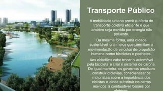 Transporte Público
A mobilidade urbana prevê a oferta de
transporte coletivo eficiente e que
também seja movido por energia não
poluente.
Da mesma forma, uma cidade
sustentável cria meios que permitam a
movimentação de veículos de propulsão
humana como bicicletas e patinetes.
Aos cidadãos cabe trocar o automóvel
pela bicicleta e criar o sistema de carona.
De igual maneira, os governos precisam
construir ciclovias, conscientizar os
motoristas sobre a importância dos
ciclistas e ainda substituir os carros
movidos a combustível fósseis por
 