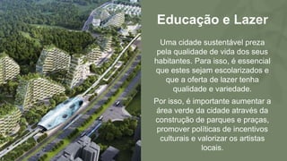 Educação e Lazer
Uma cidade sustentável preza
pela qualidade de vida dos seus
habitantes. Para isso, é essencial
que estes sejam escolarizados e
que a oferta de lazer tenha
qualidade e variedade.
Por isso, é importante aumentar a
área verde da cidade através da
construção de parques e praças,
promover políticas de incentivos
culturais e valorizar os artistas
locais.
 