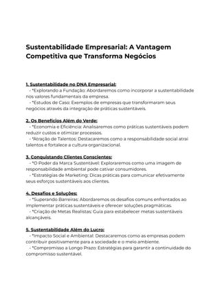 Sustentabilidade Empresarial: A Vantagem
Competitiva que Transforma Negócios
1. Sustentabilidade no DNA Empresarial:
- *Explorando a Fundação: Abordaremos como incorporar a sustentabilidade
nos valores fundamentais da empresa.
- *Estudos de Caso: Exemplos de empresas que transformaram seus
negócios através da integração de práticas sustentáveis.
2. Os Benefícios Além do Verde:
- *Economia e Eficiência: Analisaremos como práticas sustentáveis podem
reduzir custos e otimizar processos.
- *Atração de Talentos: Destacaremos como a responsabilidade social atrai
talentos e fortalece a cultura organizacional.
3. Conquistando Clientes Conscientes:
- *O Poder da Marca Sustentável: Exploraremos como uma imagem de
responsabilidade ambiental pode cativar consumidores.
- *Estratégias de Marketing: Dicas práticas para comunicar efetivamente
seus esforços sustentáveis aos clientes.
4. Desafios e Soluções:
- *Superando Barreiras: Abordaremos os desafios comuns enfrentados ao
implementar práticas sustentáveis e oferecer soluções pragmáticas.
- *Criação de Metas Realistas: Guia para estabelecer metas sustentáveis
alcançáveis.
5. Sustentabilidade Além do Lucro:
- *Impacto Social e Ambiental: Destacaremos como as empresas podem
contribuir positivamente para a sociedade e o meio ambiente.
- *Compromisso a Longo Prazo: Estratégias para garantir a continuidade do
compromisso sustentável.
 
