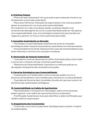 6. Próximos Passos:
- *Plano de Ação Sustentável: Um guia prático para empresas iniciarem ou
fortalecerem sua jornada sustentável.
- *Recursos e Parcerias: Indicações de organizações e recursos que podem
apoiar as empresas em sua busca pela sustentabilidade.
Ao mergulhar em cada uma dessas seções, os leitores obterão uma
compreensão abrangente de como a sustentabilidade pode ser não apenas
uma responsabilidade, mas uma estratégia fundamental para transformar
negócios e garantir um futuro mais sustentável para todos.
7. Inovações Sustentáveis no Mercado:
- *Tecnologia e Sustentabilidade: Exploraremos como as inovações
tecnológicas estão impulsionando práticas sustentáveis em diversos setores.
- *Empreendedorismo Verde: Destacaremos casos de empreendedores que
estão liderando o caminho com soluções inovadoras.
8. Mensuração do Impacto Sustentável:
- *Indicadores Chave de Desempenho (KPIs): Orientação sobre como medir
e comunicar o impacto real das iniciativas sustentáveis.
- *Relatórios de Sustentabilidade: Importância e melhores práticas na
divulgação transparente dos resultados alcançados.
9. Parcerias Estratégicas para Sustentabilidade:
- *Colaboração com Stakeholders: Como empresas podem se unir a
parceiros, fornecedores e comunidades para impulsionar a sustentabilidade.
- *Exemplos de Parcerias Bem-Sucedidas: Estudos de caso que ilustram os
benefícios das colaborações estratégicas.
10. Sustentabilidade na Cadeia de Suprimentos:
- *Rastreabilidade e Transparência: Abordagem sobre como empresas
podem garantir uma cadeia de suprimentos ética e sustentável.
- *Certificações Sustentáveis: Guia para identificar e obter certificações que
validem práticas responsáveis.
11. Engajamento dos Funcionários:
- *Cultivando uma Cultura Sustentável: Estratégias para envolver e inspirar
os colaboradores.
 