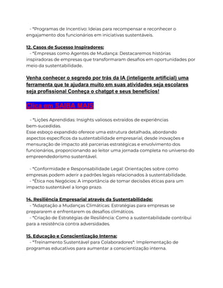 - *Programas de Incentivo: Ideias para recompensar e reconhecer o
engajamento dos funcionários em iniciativas sustentáveis.
12. Casos de Sucesso Inspiradores:
- *Empresas como Agentes de Mudança: Destacaremos histórias
inspiradoras de empresas que transformaram desafios em oportunidades por
meio da sustentabilidade.
Venha conhecer o segredo por trás da IA (inteligente artificial) uma
ferramenta que te ajudara muito em suas atividades seja escolares
seja profissional Conheça o chatgpt e seus benefícios!
Clica em SAIBA MAIS
- *Lições Aprendidas: Insights valiosos extraídos de experiências
bem-sucedidas.
Esse esboço expandido oferece uma estrutura detalhada, abordando
aspectos específicos da sustentabilidade empresarial, desde inovações e
mensuração de impacto até parcerias estratégicas e envolvimento dos
funcionários, proporcionando ao leitor uma jornada completa no universo do
empreendedorismo sustentável.
- *Conformidade e Responsabilidade Legal: Orientações sobre como
empresas podem aderir a padrões legais relacionados à sustentabilidade.
- *Ética nos Negócios: A importância de tomar decisões éticas para um
impacto sustentável a longo prazo.
14. Resiliência Empresarial através da Sustentabilidade:
- *Adaptação a Mudanças Climáticas: Estratégias para empresas se
prepararem e enfrentarem os desafios climáticos.
- *Criação de Estratégias de Resiliência: Como a sustentabilidade contribui
para a resistência contra adversidades.
15. Educação e Conscientização Interna:
- *Treinamento Sustentável para Colaboradores*: Implementação de
programas educativos para aumentar a conscientização interna.
 