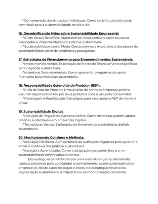 - *Compreensão dos Impactos Individuais: Como cada funcionário pode
contribuir para a sustentabilidade no dia a dia.
16. Desmistificando Mitos sobre Sustentabilidade Empresarial:
- *Custo versus Benefício: Abordaremos mitos comuns sobre os custos
associados à implementação de práticas sustentáveis.
- *Sustentabilidade como Moda: Destacaremos a importância duradoura da
sustentabilidade além de tendências passageiras.
17. Estratégias de Financiamento para Empreendimentos Sustentáveis:
- *Investimentos Verdes: Exploração de fontes de financiamento específicas
para negócios sustentáveis.
- *Incentivos Governamentais: Como aproveitar programas de apoio
financeiro para iniciativas sustentáveis.
18. Responsabilidade Estendida do Produtor (REP):
- *Ciclo de Vida do Produto: Uma análise de como as empresas podem
assumir responsabilidade por seus produtos após o uso pelo consumidor.
- *Reciclagem e Reutilização: Estratégias para incorporar a REP de maneira
eficaz.
19. Sustentabilidade Digital:
- *Redução de Pegada de Carbono Online: Como empresas podem adotar
práticas sustentáveis em ambientes digitais.
- *Tecnologias Verdes: Exploração de ferramentas e estratégias digitais
sustentáveis.
20. Monitoramento Contínuo e Melhoria:
- *Avaliação Periódica: A importância de avaliações regulares para garantir a
eficácia contínua das práticas sustentáveis.
- *Iteração e Aprendizado: Como a adaptação constante leva a uma
sustentabilidade empresarial dinâmica.
Este esboço expandido oferece uma visão abrangente, abordando
tópicos adicionais para aprofundar o conhecimento sobre sustentabilidade
empresarial, desde aspectos legais e éticos até estratégias financeiras,
digitalização sustentável e a importância da monitorização constante.
 