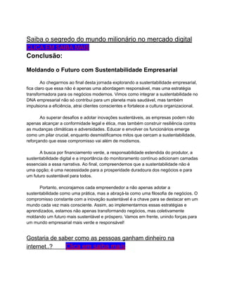Saiba o segredo do mundo milionário no mercado digital
CLICA EM SAIBA MAIS
Conclusão:
Moldando o Futuro com Sustentabilidade Empresarial
Ao chegarmos ao final desta jornada explorando a sustentabilidade empresarial,
fica claro que essa não é apenas uma abordagem responsável, mas uma estratégia
transformadora para os negócios modernos. Vimos como integrar a sustentabilidade no
DNA empresarial não só contribui para um planeta mais saudável, mas também
impulsiona a eficiência, atrai clientes conscientes e fortalece a cultura organizacional.
Ao superar desafios e adotar inovações sustentáveis, as empresas podem não
apenas alcançar a conformidade legal e ética, mas também construir resiliência contra
as mudanças climáticas e adversidades. Educar e envolver os funcionários emerge
como um pilar crucial, enquanto desmistificamos mitos que cercam a sustentabilidade,
reforçando que esse compromisso vai além de modismos.
A busca por financiamento verde, a responsabilidade estendida do produtor, a
sustentabilidade digital e a importância do monitoramento contínuo adicionam camadas
essenciais a essa narrativa. Ao final, compreendemos que a sustentabilidade não é
uma opção; é uma necessidade para a prosperidade duradoura dos negócios e para
um futuro sustentável para todos.
Portanto, encorajamos cada empreendedor a não apenas adotar a
sustentabilidade como uma prática, mas a abraçá-la como uma filosofia de negócios. O
compromisso constante com a inovação sustentável é a chave para se destacar em um
mundo cada vez mais consciente. Assim, ao implementarmos essas estratégias e
aprendizados, estamos não apenas transformando negócios, mas coletivamente
moldando um futuro mais sustentável e próspero. Vamos em frente, unindo forças para
um mundo empresarial mais verde e responsável!
Gostaria de saber como as pessoas ganham dinheiro na
internet..? Clica em saiba maís
 