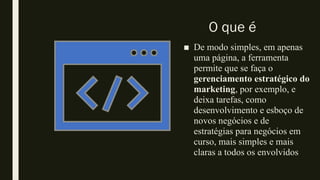 O que é
■ De modo simples, em apenas
uma página, a ferramenta
permite que se faça o
gerenciamento estratégico do
marketing, por exemplo, e
deixa tarefas, como
desenvolvimento e esboço de
novos negócios e de
estratégias para negócios em
curso, mais simples e mais
claras a todos os envolvidos
 