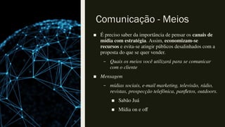 Comunicação - Meios
■ É preciso saber da importância de pensar os canais de
mídia com estratégia. Assim, economizam-se
recursos e evita-se atingir públicos desalinhados com a
proposta do que se quer vender.
– Quais os meios você utilizará para se comunicar
com o cliente
■ Mensagem
– mídias sociais, e-mail marketing, televisão, rádio,
revistas, prospecção telefônica, panfletos, outdoors.
■ Sabão Juá
■ Mídia on e off
 