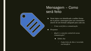 Mensagem – Como
será feito
■ Neste tópico era identificado a melhor forma
de se passar a mensagem para seu consumidor
através de um formato adequado para cada um.
– Como será feito a comunicação.
■ Perguntas
– Qual é o conceito central de nossa
comunicação?
■ Sabão Jua
– Cada Litro de óleo é revertido
em beneficio
 