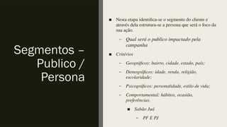 Segmentos –
Publico /
Persona
■ Nesta etapa identifica-se o segmento do cliente e
através dela estrutura-se a persona que será o foco da
sua ação.
– Qual será o publico impactado pela
campanha
■ Critérios
– Geográficos: bairro, cidade, estado, país;
– Demográficos: idade, renda, religião,
escolaridade;
– Psicográficos: personalidade, estilo de vida;
– Comportamental: hábitos, ocasião,
preferências.
■ Sabão Juá
– PF E PJ
 