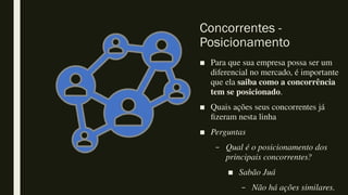 Concorrentes -
Posicionamento
■ Para que sua empresa possa ser um
diferencial no mercado, é importante
que ela saiba como a concorrência
tem se posicionado.
■ Quais ações seus concorrentes já
fizeram nesta linha
■ Perguntas
– Qual é o posicionamento dos
principais concorrentes?
■ Sabão Juá
– Não há ações similares.
 