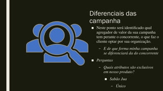 Diferenciais das
campanha
■ Neste ponto será identificado qual
agregador de valor da sua campanha
tem perante o concorrente, o que faz o
cliente optar por sua organização.
– E de que forma minha campanha
se diferenciará da do concorrente
■ Perguntas
– Quais atributos são exclusivos
em nosso produto?
■ Sabão Jua
– Único
 