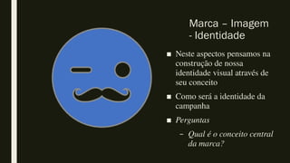 Marca – Imagem
- Identidade
■ Neste aspectos pensamos na
construção de nossa
identidade visual através de
seu conceito
■ Como será a identidade da
campanha
■ Perguntas
– Qual é o conceito central
da marca?
 