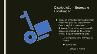 Distribuição – Entrega e
Localização
■ Todas as áreas da empresa precisam
contribuir para seu crescimento.
Com a logística isso não é
diferente. E, se todas as áreas estão
ligadas ao marketing de alguma
forma, a logística também está.
– De que forma será entregue ao
cliente
■ Sabão Juá
– Ele faz a coleta.
 