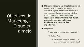 Objetivos de
Marketing –
O que eu
almejo
■ O Canvas não deve ser percebido como um
documento que servirá apenas para
aumentar a prática burocrática dentro de
sua empresa. É preciso que sua eficácia
seja comprovada como mecanismo de
organização e esclarecimento de pontos
essenciais para que tudo possa
funcionar bem e dentro das
expectativas.
■ Perguntas
– O que você pretende com esta ação?
■ Sabão Jua
– Melhorar imagem da empresa
e se aproximar do cliente final.
 