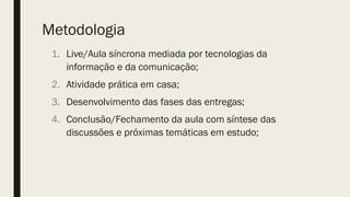 Metodologia
1. Live/Aula síncrona mediada por tecnologias da
informação e da comunicação;
2. Atividade prática em casa;
3. Desenvolvimento das fases das entregas;
4. Conclusão/Fechamento da aula com síntese das
discussões e próximas temáticas em estudo;
 