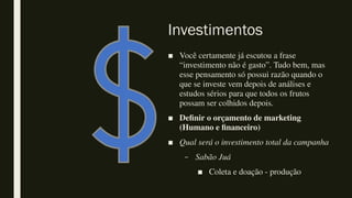 Investimentos
■ Você certamente já escutou a frase
“investimento não é gasto”. Tudo bem, mas
esse pensamento só possui razão quando o
que se investe vem depois de análises e
estudos sérios para que todos os frutos
possam ser colhidos depois.
■ Definir o orçamento de marketing
(Humano e financeiro)
■ Qual será o investimento total da campanha
– Sabão Juá
■ Coleta e doação - produção
 