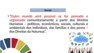 Acosta, 2011, p.26.
•“Outro mundo será possível se for pensado e
organizado comunitariamente a partir dos Direitos
Humanos – políticos, econômicos, sociais, culturais e
ambientais dos indivíduos, das famílias e dos povos –
dos Direitos da Natureza”.
Social
 
