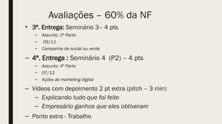 Avaliações – 60% da NF
• 3ª. Entrega: Seminário 3– 4 pts
– Assunto: 3ª Parte
– 09/11
– Campanha de social ou verde
– 4ª. Entrega : Seminário 4 (P2) – 4 pts
– Assunto: 4ª Parte
– 07/12
– Ações de marketing digital
– Vídeos com depoimento 2 pt extra (pitch – 3 min)
– Explicando tudo que foi feito
– Empresário ganhos que eles obtiveram
– Ponto extra - Trabalho
 