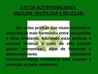 3 RS DA SUSTENTABILIDADE
(REDUZIR, REUTILIZAR E RECICLAR)
São ações práticas que visam estabelecer
uma relação mais harmônica entre consumidor
e Meio Ambiente. Adotando estas práticas, é
possível diminuir o custo de vida (reduzir
gastos, economizar), além de favorecer o
desenvolvimento sustentável
(desenvolvimento econômico com respeito e
proteção ao meio ambiente).
 
