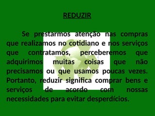 REDUZIR
Se prestarmos atenção nas compras
que realizamos no cotidiano e nos serviços
que contratamos, perceberemos que
adquirimos muitas coisas que não
precisamos ou que usamos poucas vezes.
Portanto, reduzir significa comprar bens e
serviços de acordo com nossas
necessidades para evitar desperdícios.
 