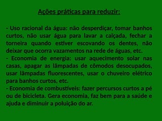 Ações práticas para reduzir:
- Uso racional da água: não desperdiçar, tomar banhos
curtos, não usar água para lavar a calçada, fechar a
torneira quando estiver escovando os dentes, não
deixar que ocorra vazamentos na rede de águas, etc.
- Economia de energia: usar aquecimento solar nas
casas, apagar as lâmpadas de cômodos desocupados,
usar lâmpadas fluorescentes, usar o chuveiro elétrico
para banhos curtos, etc.
- Economia de combustíveis: fazer percursos curtos a pé
ou de bicicleta. Gera economia, faz bem para a saúde e
ajuda e diminuir a poluição do ar.
 
