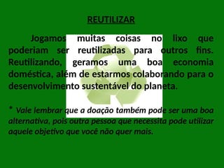 REUTILIZAR
Jogamos muitas coisas no lixo que
poderiam ser reutilizadas para outros fins.
Reutilizando, geramos uma boa economia
doméstica, além de estarmos colaborando para o
desenvolvimento sustentável do planeta.
* Vale lembrar que a doação também pode ser uma boa
alternativa, pois outra pessoa que necessita pode utilizar
aquele objetivo que você não quer mais.
 