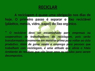 RECICLAR
A reciclagem é quase uma obrigação nos dias de
hoje. O primeiro passo é separar o lixo reciclável
(plástico, metais, vidro, papel) do lixo orgânico.
* O reciclável deve ser encaminhado para empresas ou
cooperativas de trabalhadores de reciclagem, pois serão
transformados novamente em matéria-prima para voltar ao ciclo
produtivo. Além de gerar renda e emprego para pessoas que
trabalham com reciclagem, é uma atitude que alivia o Meio
Ambiente de resíduos que vão levar anos ou séculos para serem
decompostos.
 