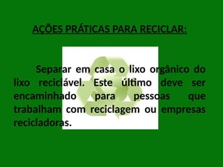 AÇÕES PRÁTICAS PARA RECICLAR:
Separar em casa o lixo orgânico do
lixo reciclável. Este último deve ser
encaminhado para pessoas que
trabalham com reciclagem ou empresas
recicladoras.
 