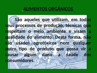 São aqueles que utilizam, em todos
seus processos de produção, técnicas que
respeitam o meio ambiente e visam a
qualidade do alimento. Desta forma, não
são usados agrotóxicos nem qualquer
outro tipo de produto que possa vir a
causar algum dano a saúde dos
consumidores.
ALIMENTOS ORGÂNICOS
 