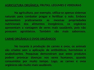 AGRICULTURA ORGÂNICA: FRUTAS, LEGUMES E VERDURAS
Na agricultura, por exemplo, utiliza-se apenas sistemas
naturais para combater pragas e fertilizar o solo. Embora
apresentem praticamente as mesmas propriedades
nutricionais dos alimentos inorgânicos, os orgânicos
apresentam a vantagem de seres mais saudáveis, pois não
possuem agrotóxicos. Também são mais saborosos.
CARNE ORGÂNICA E OVOS ORGÂNICOS
No tocante à produção de carnes e ovos, os animais
são criados sem a aplicação de antibióticos, hormônios e
anabolizantes. Pesquisas demonstram que estes produtos
podem provocar doenças nos seres humanos, quando
consumidos por muito tempo. Logo, as carnes e ovos
orgânicos são muito mais saudáveis.
 
