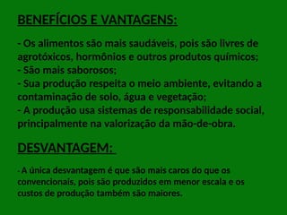 BENEFÍCIOS E VANTAGENS:
- Os alimentos são mais saudáveis, pois são livres de
agrotóxicos, hormônios e outros produtos químicos;
- São mais saborosos;
- Sua produção respeita o meio ambiente, evitando a
contaminação de solo, água e vegetação;
- A produção usa sistemas de responsabilidade social,
principalmente na valorização da mão-de-obra.
DESVANTAGEM:
- A única desvantagem é que são mais caros do que os
convencionais, pois são produzidos em menor escala e os
custos de produção também são maiores.
 