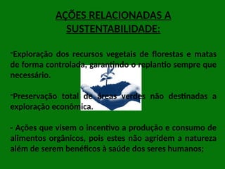 AÇÕES RELACIONADAS A
SUSTENTABILIDADE:
-Exploração dos recursos vegetais de florestas e matas
de forma controlada, garantindo o replantio sempre que
necessário.
-Preservação total de áreas verdes não destinadas a
exploração econômica.
- Ações que visem o incentivo a produção e consumo de
alimentos orgânicos, pois estes não agridem a natureza
além de serem benéficos à saúde dos seres humanos;
 