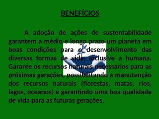 BENEFÍCIOS
A adoção de ações de sustentabilidade
garantem a médio e longo prazo um planeta em
boas condições para o desenvolvimento das
diversas formas de vida, inclusive a humana.
Garante os recursos naturais necessários para as
próximas gerações, possibilitando a manutenção
dos recursos naturais (florestas, matas, rios,
lagos, oceanos) e garantindo uma boa qualidade
de vida para as futuras gerações.
 