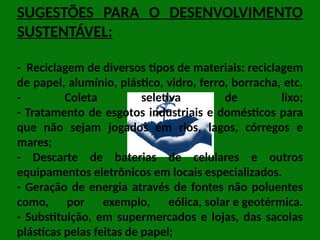 SUGESTÕES PARA O DESENVOLVIMENTO
SUSTENTÁVEL:
- Reciclagem de diversos tipos de materiais: reciclagem
de papel, alumínio, plástico, vidro, ferro, borracha, etc.
- Coleta seletiva de lixo;
- Tratamento de esgotos industriais e domésticos para
que não sejam jogados em rios, lagos, córregos e
mares;
- Descarte de baterias de celulares e outros
equipamentos eletrônicos em locais especializados.
- Geração de energia através de fontes não poluentes
como, por exemplo, eólica, solar e geotérmica.
- Substituição, em supermercados e lojas, das sacolas
plásticas pelas feitas de papel;
 
