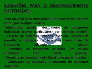 SUGESTÕES PARA O DESENVOLVIMENTO
SUSTENTÁVEL:
-Uso racional (sem desperdício) de recursos da natureza
como, por exemplo, a água;
-Substituição gradual dos meios de transportes
individuais (carros particulares) por coletivos (metrô);
- Criação de sistemas urbanos (ciclovias) capazes de
permitir a utilização de bicicletas como meio de
transporte eficiente e seguro;
- Incentivo ao transporte solidário (um veículo
circulando com várias pessoas);
- Combate ao desmatamento ilegal de matas e florestas;
- Valorização da produção e consumo de alimentos
orgânicos.
 
