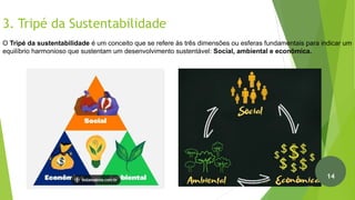 3. Tripé da Sustentabilidade
Fonte: Brasil Escola (2022)
O Tripé da sustentabilidade é um conceito que se refere às três dimensões ou esferas fundamentais para indicar um
equilíbrio harmonioso que sustentam um desenvolvimento sustentável: Social, ambiental e econômica.
15
14
 