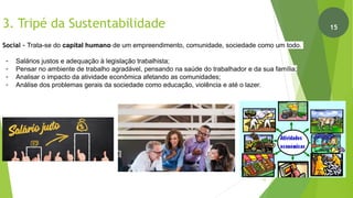 3. Tripé da Sustentabilidade
Social - Trata-se do capital humano de um empreendimento, comunidade, sociedade como um todo.
- Salários justos e adequação à legislação trabalhista;
- Pensar no ambiente de trabalho agradável, pensando na saúde do trabalhador e da sua família;
- Analisar o impacto da atividade econômica afetando as comunidades;
- Análise dos problemas gerais da sociedade como educação, violência e até o lazer.
16
15
 