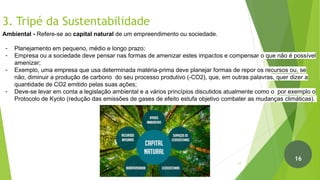 3. Tripé da Sustentabilidade
Ambiental - Refere-se ao capital natural de um empreendimento ou sociedade.
- Planejamento em pequeno, médio e longo prazo;
- Empresa ou a sociedade deve pensar nas formas de amenizar estes impactos e compensar o que não é possível
amenizar;
- Exemplo, uma empresa que usa determinada matéria-prima deve planejar formas de repor os recursos ou, se
não, diminuir a produção de carbono do seu processo produtivo (-CO2), que, em outras palavras, quer dizer a
quantidade de CO2 emitido pelas suas ações;
- Deve-se levar em conta a legislação ambiental e a vários princípios discutidos atualmente como o por exemplo o
Protocolo de Kyoto (redução das emissões de gases de efeito estufa objetivo combater as mudanças climáticas).
17
16
 