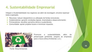 Promover a sustentabilidade, além da
preservação ambiental, prepara as empresas
para o futuro (Ética Ambiental, s.d.).
4. Sustentabilidade Empresarial
Integrar a Sustentabilidade nos negócios vai além da reciclagem, envolve repensar
toda a operação.
● Recursos: reduzir desperdício e a utilização de fontes renováveis;
● Colaboradores: garantir condições dignas, diversidade e desenvolvimento;
● Fornecedores: escolher parceiros éticos e sustentáveis;
● Comunidade: apoiar projetos locais e minimizar impactos.
Fonte: Ética Ambiental.
19
18
 