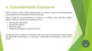 4. Sustentabilidade Empresarial
Garcia, Pereira e Silva (2023) apresentaram um estudo acerca da responsabilidade
socioambiental na Construção Civil nas Américas.
Onde a partir de um levantamento de dados em múltiplos casos (Estados Unidos,
México e Brasil), identificou-se práticas comuns:
● Construção sustentável;
● Gestão de resíduos;
● Reuso de água;
● Eficiência energética e redução de CO2.
Concluindo que as práticas sustentáveis são universais nas Américas, impulsionadas
por demandas ambientais e a busca por certificações internacionais, como ISO e
LEED.
20
19
 