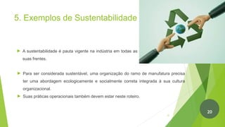 5. Exemplos de Sustentabilidade
► A sustentabilidade é pauta vigente na indústria em todas as
suas frentes.
► Para ser considerada sustentável, uma organização do ramo de manufatura precisa
ter uma abordagem ecologicamente e socialmente correta integrada à sua cultura
organizacional.
► Suas práticas operacionais também devem estar neste roteiro.
21
20
 