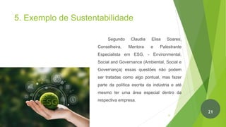 5. Exemplo de Sustentabilidade
Segundo Claudia Elisa Soares,
Conselheira, Mentora e Palestrante
Especialista em ESG, - Environmental,
Social and Governance (Ambiental, Social e
Governança) essas questões não podem
ser tratadas como algo pontual, mas fazer
parte da política escrita da indústria e até
mesmo ter uma área especial dentro da
respectiva empresa.
22
21
 