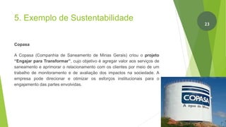 5. Exemplo de Sustentabilidade
Copasa
A Copasa (Companhia de Saneamento de Minas Gerais) criou o projeto
“Engajar para Transformar”, cujo objetivo é agregar valor aos serviços de
saneamento e aprimorar o relacionamento com os clientes por meio de um
trabalho de monitoramento e de avaliação dos impactos na sociedade. A
empresa pode direcionar e otimizar os esforços institucionais para o
engajamento das partes envolvidas.
24
23
 