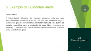 5. Exemplo de Sustentabilidade
Faber-Castell
A Faber-Castell, fabricante de materiais escolares, zela por suas
responsabilidades ambientais e sociais. Por isso, seu modelo de negócio
compreende grandes investimentos em reflorestamento e no cultivo da
madeira específica para a produção de seus lápis (chamados de
ecolápis). O objetivo é não causar nenhum impacto ambiental e contribuir
com a sociedade em geral.
26
25
 
