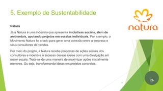 5. Exemplo de Sustentabilidade
Natura
Já a Natura é uma indústria que apresenta iniciativas sociais, além de
ambientais, apoiando projetos em escalas individuais. Por exemplo, o
Movimento Natura foi criado para gerar uma conexão entre a empresa e
seus consultores de vendas.
Por meio do projeto, a Natura recebe propostas de ações sociais dos
consultores e incentiva o sucesso dessas ideias com uma divulgação em
maior escala. Trata-se de uma maneira de maximizar ações inicialmente
menores. Ou seja, transformando ideias em projetos concretos.
27
26
 